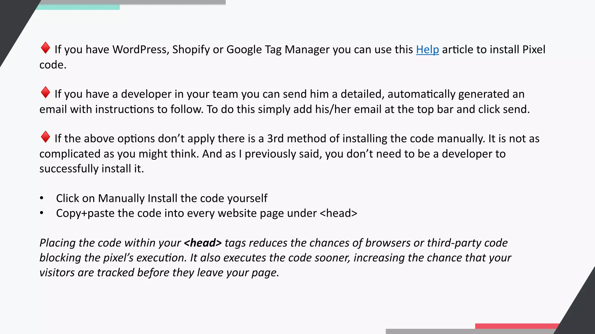 ♦ If you have WordPress, Shopify or Google Tag Manager you can use this Help arCcle to install Pixel
code.
♦ If you have a developer in your team you can send him a detailed, automaCcally generated an
email with instrucCons to follow. To do this simply add his/her email at the top bar and click send.
♦ If the above opCons don’t apply there is a 3rd method of installing the code manually. It is not as
complicated as you might think. And as I previously said, you don’t need to be a developer to
successfully install it.
• Click on Manually Install the code yourself
• Copy+paste the code into every website page under <head>
Placing the code within your <head> tags reduces the chances of browsers or third-party code
blocking the pixel’s execu:on. It also executes the code sooner, increasing the chance that your
visitors are tracked before they leave your page.
 