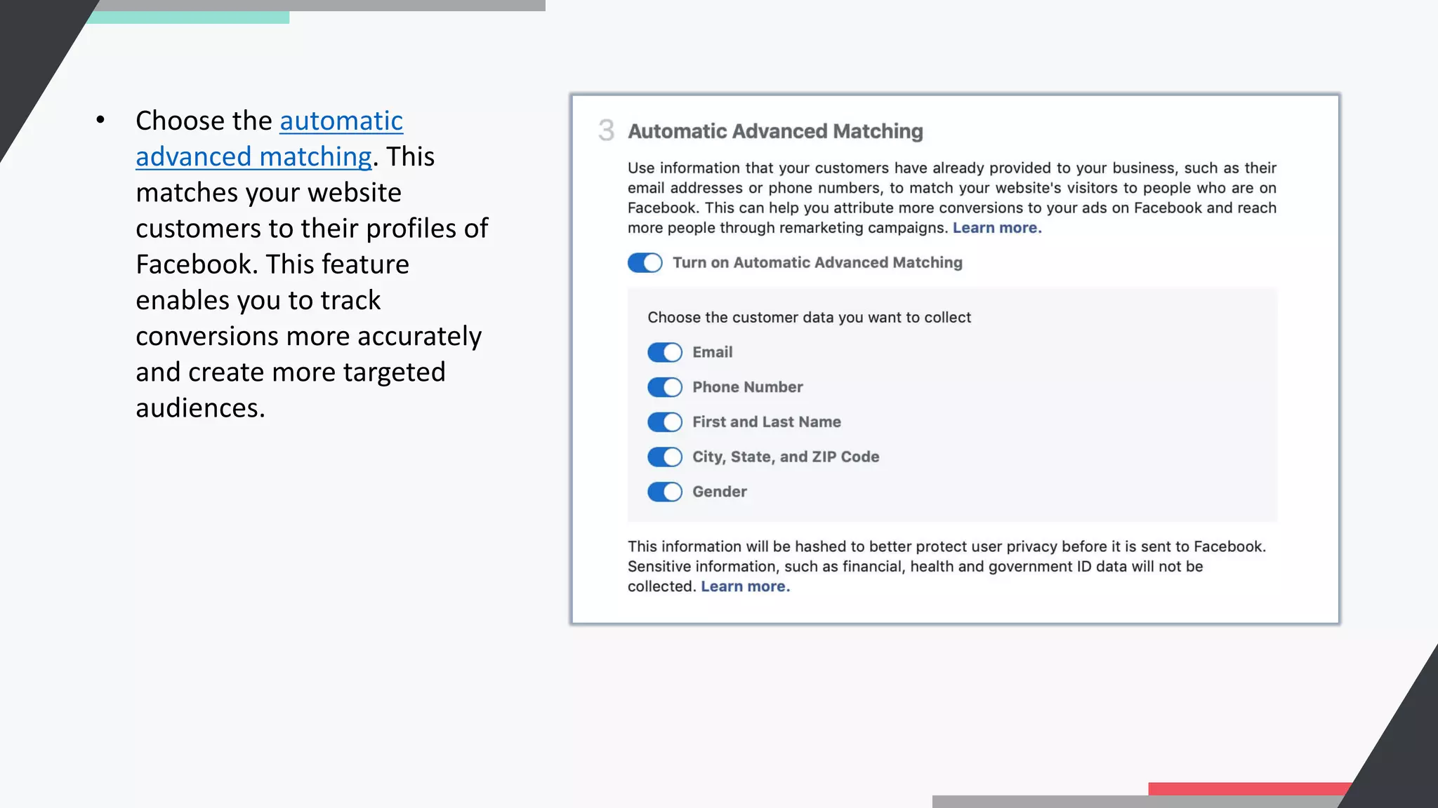 • Choose the automatic
advanced matching. This
matches your website
customers to their profiles of
Facebook. This feature
enables you to track
conversions more accurately
and create more targeted
audiences.
 