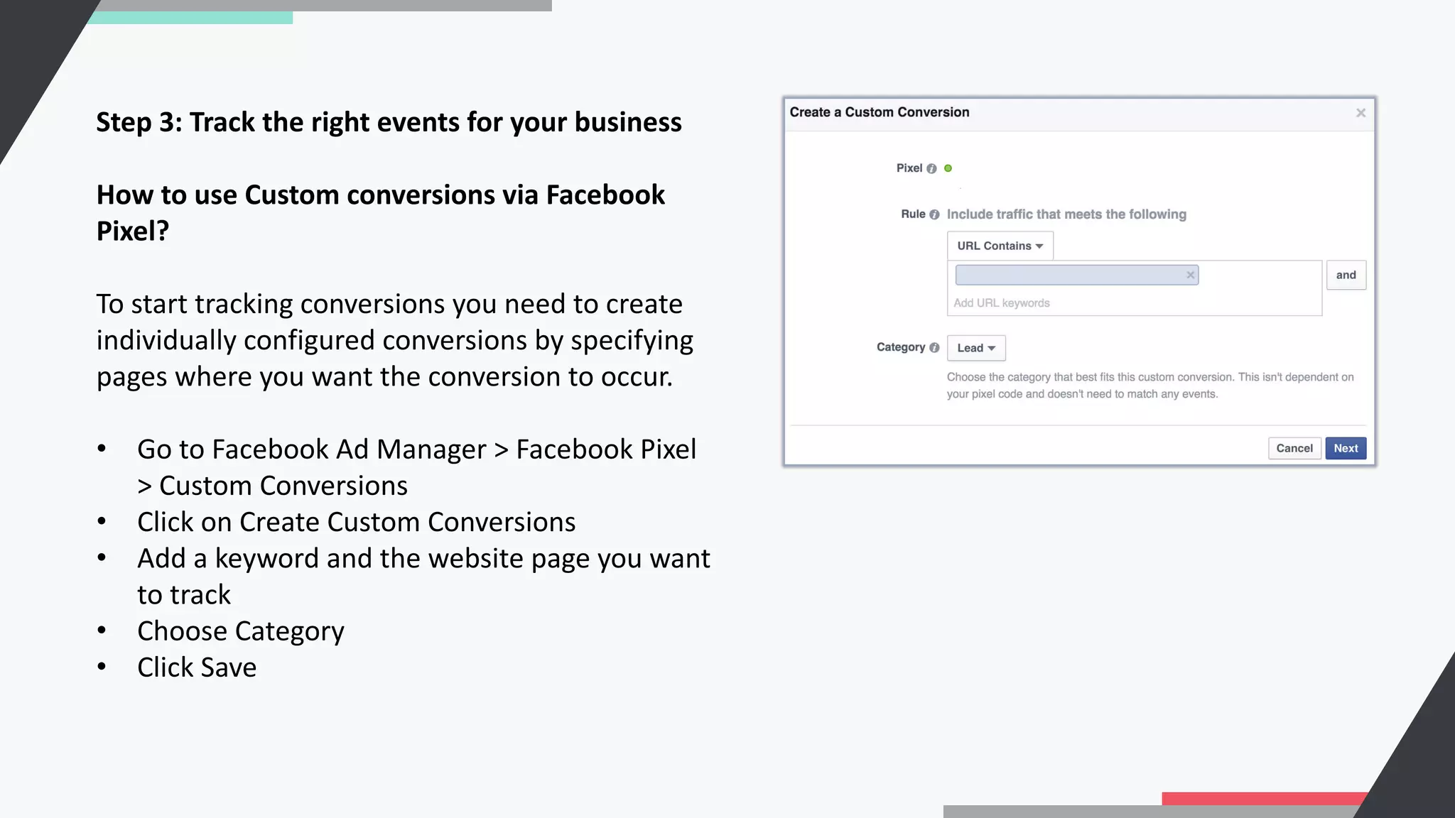 Step 3: Track the right events for your business
How to use Custom conversions via Facebook
Pixel?
To start tracking conversions you need to create
individually configured conversions by specifying
pages where you want the conversion to occur.
• Go to Facebook Ad Manager > Facebook Pixel
> Custom Conversions
• Click on Create Custom Conversions
• Add a keyword and the website page you want
to track
• Choose Category
• Click Save
 