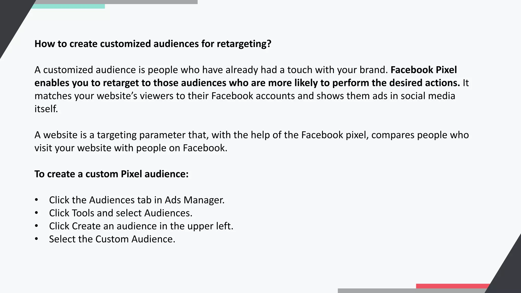 How to create customized audiences for retargeting?
A customized audience is people who have already had a touch with your brand. Facebook Pixel
enables you to retarget to those audiences who are more likely to perform the desired actions. It
matches your website’s viewers to their Facebook accounts and shows them ads in social media
itself.
A website is a targeting parameter that, with the help of the Facebook pixel, compares people who
visit your website with people on Facebook.
To create a custom Pixel audience:
• Click the Audiences tab in Ads Manager.
• Click Tools and select Audiences.
• Click Create an audience in the upper left.
• Select the Custom Audience.
 