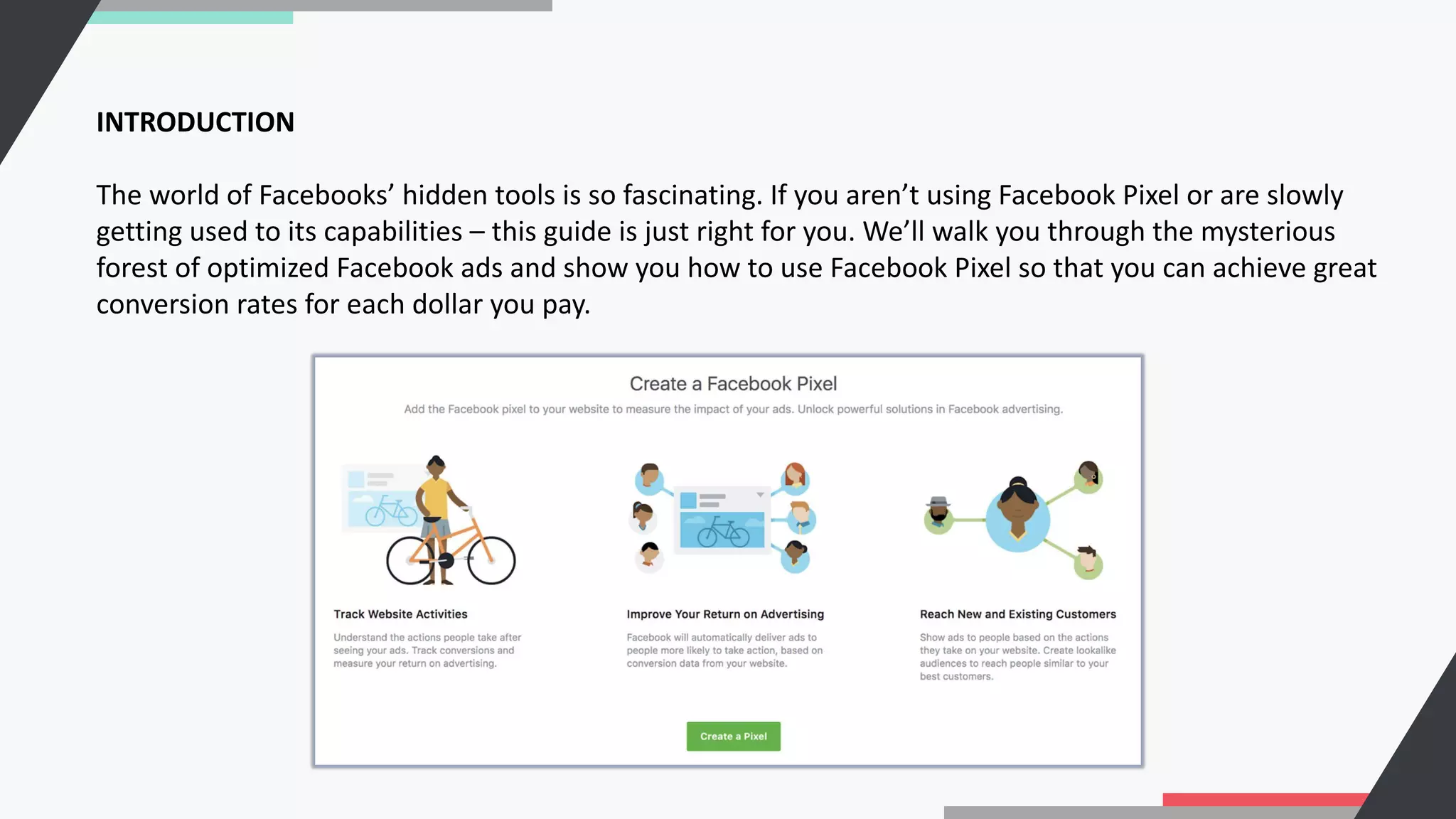 INTRODUCTION
The world of Facebooks’ hidden tools is so fascinating. If you aren’t using Facebook Pixel or are slowly
getting used to its capabilities – this guide is just right for you. We’ll walk you through the mysterious
forest of optimized Facebook ads and show you how to use Facebook Pixel so that you can achieve great
conversion rates for each dollar you pay.
 