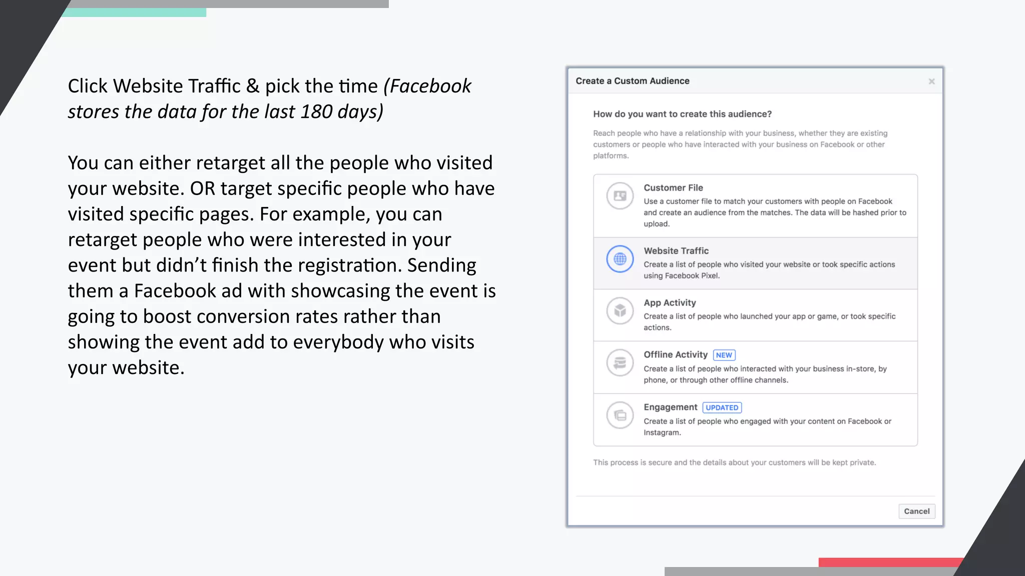 Click Website Traﬃc & pick the Cme (Facebook
stores the data for the last 180 days)
You can either retarget all the people who visited
your website. OR target speciﬁc people who have
visited speciﬁc pages. For example, you can
retarget people who were interested in your
event but didn’t ﬁnish the registraCon. Sending
them a Facebook ad with showcasing the event is
going to boost conversion rates rather than
showing the event add to everybody who visits
your website.
 