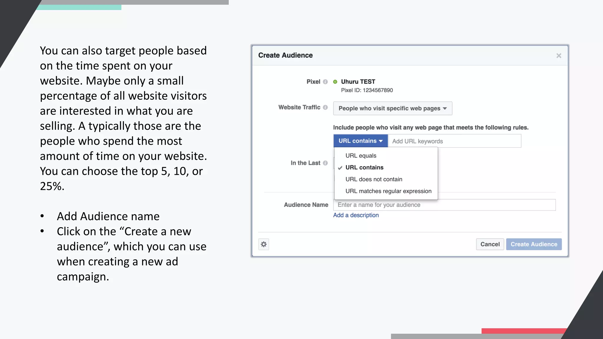 You can also target people based
on the time spent on your
website. Maybe only a small
percentage of all website visitors
are interested in what you are
selling. A typically those are the
people who spend the most
amount of time on your website.
You can choose the top 5, 10, or
25%.
• Add Audience name
• Click on the “Create a new
audience”, which you can use
when creating a new ad
campaign.
 