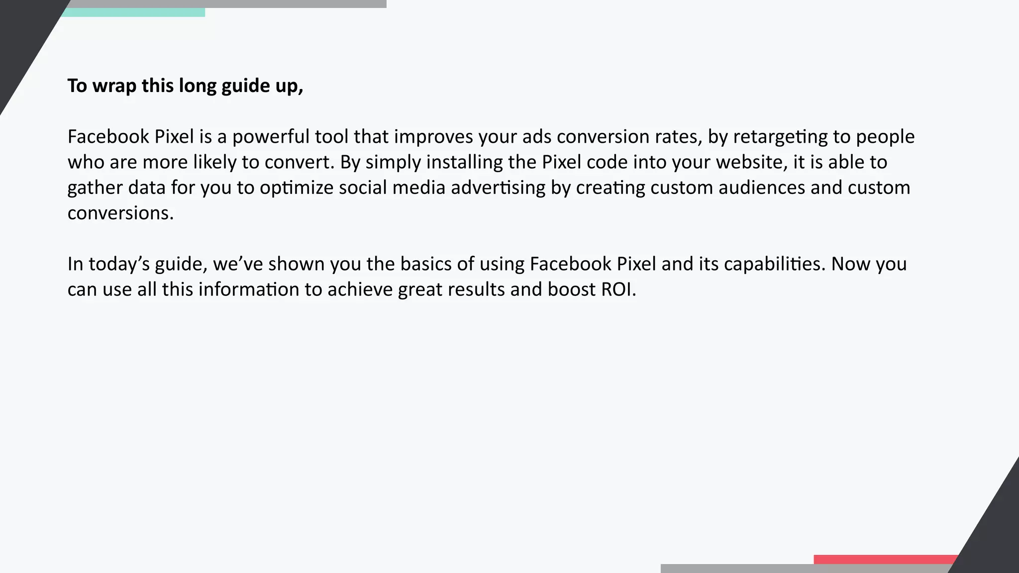 To wrap this long guide up,
Facebook Pixel is a powerful tool that improves your ads conversion rates, by retargeCng to people
who are more likely to convert. By simply installing the Pixel code into your website, it is able to
gather data for you to opCmize social media adverCsing by creaCng custom audiences and custom
conversions.
In today’s guide, we’ve shown you the basics of using Facebook Pixel and its capabiliCes. Now you
can use all this informaCon to achieve great results and boost ROI.
 