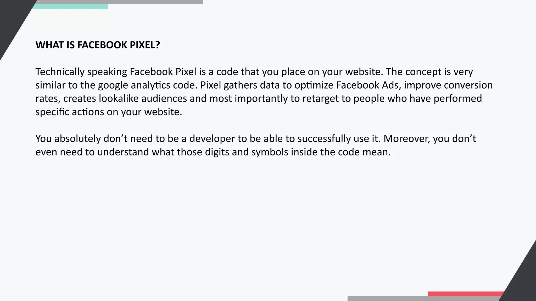 WHAT IS FACEBOOK PIXEL?
Technically speaking Facebook Pixel is a code that you place on your website. The concept is very
similar to the google analyCcs code. Pixel gathers data to opCmize Facebook Ads, improve conversion
rates, creates lookalike audiences and most importantly to retarget to people who have performed
speciﬁc acCons on your website.
You absolutely don’t need to be a developer to be able to successfully use it. Moreover, you don’t
even need to understand what those digits and symbols inside the code mean.
 