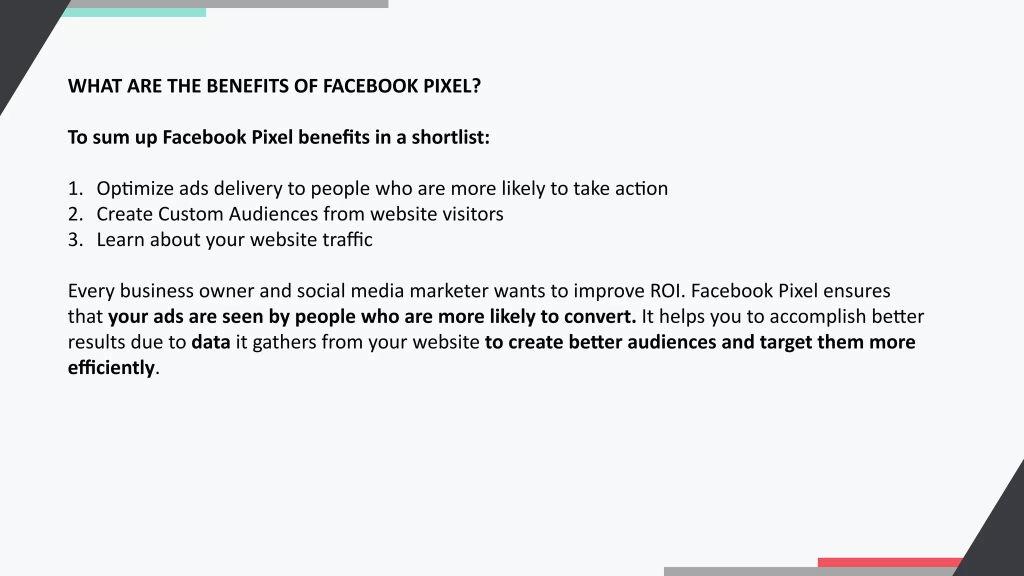 WHAT ARE THE BENEFITS OF FACEBOOK PIXEL?
To sum up Facebook Pixel beneﬁts in a shortlist:
1. OpCmize ads delivery to people who are more likely to take acCon
2. Create Custom Audiences from website visitors
3. Learn about your website traﬃc
Every business owner and social media marketer wants to improve ROI. Facebook Pixel ensures
that your ads are seen by people who are more likely to convert. It helps you to accomplish beRer
results due to data it gathers from your website to create beNer audiences and target them more
eﬃciently.
 