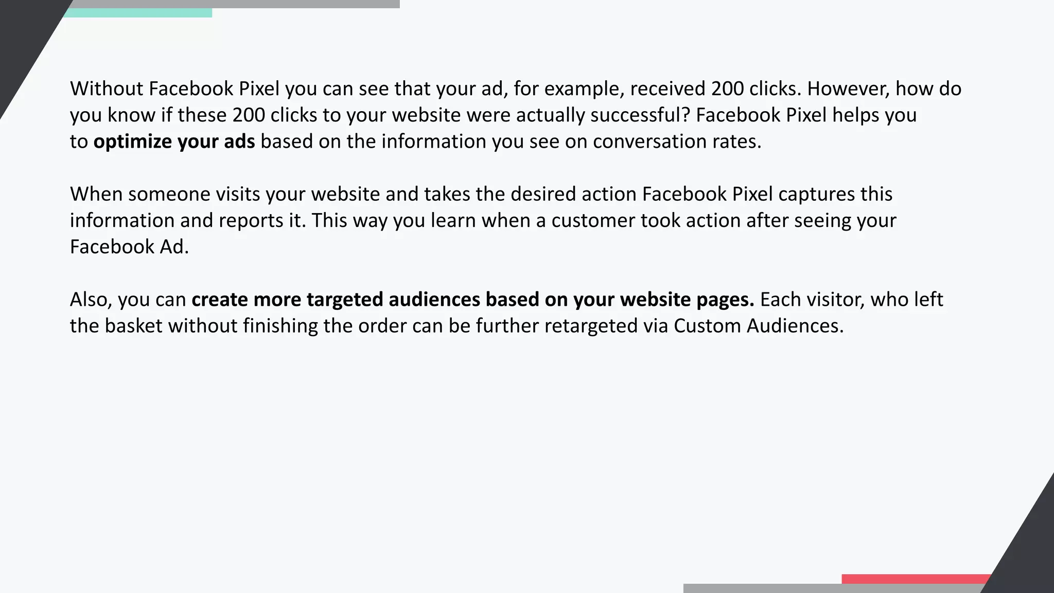 Without Facebook Pixel you can see that your ad, for example, received 200 clicks. However, how do
you know if these 200 clicks to your website were actually successful? Facebook Pixel helps you
to optimize your ads based on the information you see on conversation rates.
When someone visits your website and takes the desired action Facebook Pixel captures this
information and reports it. This way you learn when a customer took action after seeing your
Facebook Ad.
Also, you can create more targeted audiences based on your website pages. Each visitor, who left
the basket without finishing the order can be further retargeted via Custom Audiences.
 