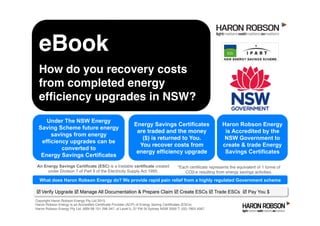þ Verify Upgrade þ Manage All Documentation & Prepare Claim þ Create ESCs þ Trade ESCs þ Pay You $
Haron Robson Energy
is Accredited by the
NSW Government to
create & trade Energy
Savings Certificates
Copyright Haron Robson Energy Pty Ltd 2015.
Haron Robson Energy is an Accredited Certiﬁcate Provider (ACP) of Energy Saving Certiﬁcates (ESCs)
Haron Robson Energy Pty Ltd, ABN 68 151 296 347, of Level 5, 37 Pitt St Sydney NSW 2000 T: (02) 7903 4567
Energy Savings Certificates
are traded and the money
($) is returned to You.
You recover costs from
energy efﬁciency upgrade
*Each certiﬁcate represents the equivalent of 1 tonne of
CO2-e resulting from energy savings activities.
Under The NSW Energy
Saving Scheme future energy
savings from energy
efficiency upgrades can be
converted to
Energy Savings Certificates
An Energy Savings Certificate (ESC) is a tradable certificate created
under Division 7 of Part 9 of the Electricity Supply Act 1995.
eBook
How do you recovery costs
from completed energy
efﬁciency upgrades in NSW?
What does Haron Robson Energy do? We provide rapid pain relief from a highly regulated Government scheme
 