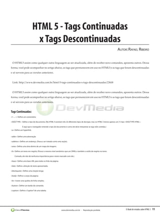 E-Book de estudos sobre HTML 5 11www.devmedia.com.br - Reprodução proibida
HTML 5 -Tags Continuadas
xTags Descontinuadas
Autor:Rafael Ribeiro
O HTML5 assim como qualquer outra linguagem ao ser atualizada, além de receber novo comandos, aposenta outros. Dessa
forma, você pode acompanhar no artigo abaixo, as tags que permanecem em uso no HTML5 e as tags que foram descontinuadas
e só servem para as versões anteriores.
Link: http://www.devmedia.com.br/html-5-tags-continuadas-x-tags-descontinuadas/23618
O HTML5 assim como qualquer outra linguagem ao ser atualizada, além de receber novo comandos, aposenta outros. Dessa
forma, você pode acompanhar no artigo abaixo, as tags que permanecem em uso no HTML5 e as tags que foram descontinuadas
e só servem para as versões anteriores.
Tags Continuadas:
<!--...--> Define um comentário;
<!DOCTYPE>  Define o tipo de documento; (No HTML 4 existiam três (3) diferentes tipos de doctype, mas no HTML 5 temos apenas um (1) tipo <!DOCTYPE HTML>.
É aqui que o navegador entende o tipo de documento e como ele deve interpretar as tags nele contidas.)
<a> Define um hyperlink;
<abbr> Define uma abreviação
<address> Define um endereço. (Passa a ser tratado como uma seção);
<area> Define uma área dentro de um mapa de imagem;
<b> Define um texto em negrito; (Possui o mesmo nível semântico que um SPAN, e também o estilo de negrito no texto.
Contudo, ele não dá nenhuma importância para o texto marcado com ele.) 
<base> Define uma base URL para todos os links da página;
<bdo> Define a direção do texto apresentado;
<blockquote> Define uma citação longa;
<body> Define o corpo da página;
<br> Insere uma quebra de linha simples;
<button> Define um botão de comando;
<caption> Define o“caption”de uma tabela;
 