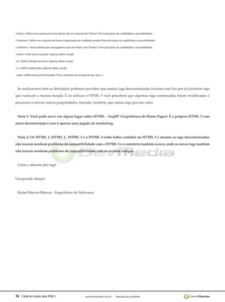 14 E-Book de estudos sobre HTML 5 www.devmedia.com.br - Reprodução proibida
<frame> Define uma janela particular dentro de um conjunto de“frames”. (Fere princípios de usabilidade e acessibilidade);
<frameset> Define um conjunto de frames organizado por múltiplas janelas.(Fere princípios de usabilidade e acessibilidade);
<noframes> Texto exibido para navegadores que não lidam com“frames”. (Fere princípios de usabilidade e acessibilidade);
<strike> Exibe texto rasurado. (Apenas efeito visual);
<tt> Define teletipo de texto. (Apenas efeito visual);
<u> Define sublinhado. (Apenas efeito visual);
<xmp> Define texto pré-formatado. (Ficou obsoleto em função da tag <pre>);
Se analisarmos bem as definições podemos perceber que muitas tags descontinuadas tiveram esse fim por já existirem tags
que realizam a mesma função. E ao utilizar o HTML 5 você perceberá que algumas tags continuadas foram modificadas e
passaram a exercer outras propriedades, fazendo, também, que outras tags percam valor.
Nota 1: Você pode ouvir em algum lugar sobre HTML - ArqHP (Arquitetura de Home Pages). É o próprio HTML 5 com
outra denominação e isso é apenas uma jogada de marketing.
Nota 2: Os HTML 1, HTML 2 , HTML 3 e o HTML 4 estão todos contidos no HTML 5 e mesmo as tags descontinuadas
não trazem nenhum problema de compatibilidade com o HTML 5 e o contrário também ocorre, onde as novas tags também
não trazem nenhum problema de compatibilidade com as versões antigas.
Usem e abusem das tags!
Um grande abraço!
Rafael Marins Ribeiro - Engenheiro de Softwares
 
