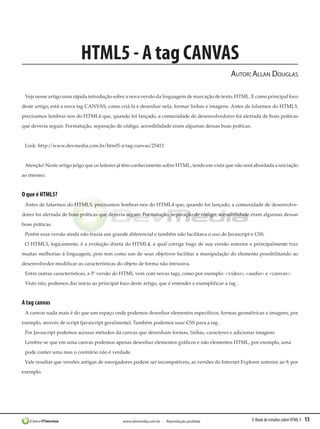 E-Book de estudos sobre HTML 5 15www.devmedia.com.br - Reprodução proibida
HTML5 - A tag CANVAS
Autor:Allan Douglas
Veja nesse artigo uma rápida introdução sobre a nova versão da linguagem de marcação de texto, HTML. E como principal foco
deste artigo, está a nova tag CANVAS, como criá-la e desenhar nela, formar linhas e imagens. Antes de falarmos do HTML5,
precisamos lembrar-nos do HTML4 que, quando foi lançado, a comunidade de desenvolvedores foi alertada de boas práticas
que deveria seguir. Formatação, separação de código, acessibilidade eram algumas dessas boas práticas.
Link: http://www.devmedia.com.br/html5-a-tag-canvas/25413
Atenção! Neste artigo julgo que os leitores já têm conhecimento sobre HTML, tendo em vista que não será abordada a iniciação
ao mesmo.
O que é HTML5?
Antes de falarmos do HTML5, precisamos lembrar-nos do HTML4 que, quando foi lançado, a comunidade de desenvolve-
dores foi alertada de boas práticas que deveria seguir. Formatação, separação de código, acessibilidade eram algumas dessas
boas práticas.
Porém essa versão ainda não trazia um grande diferencial e também não facilitava o uso de Javascript e CSS.
O HTML5, logicamente, é a evolução direta do HTML4, a qual corrige bugs de sua versão anterior e principalmente traz
muitas melhorias à linguagem, pois tem como um de seus objetivos facilitar a manipulação do elemento possibilitando ao
desenvolvedor modificar as características do objeto de forma não intrusiva.
Entre outras características, a 5ª versão do HTML vem com novas tags, como por exemplo: <video>, <audio> e <canvas>.
Visto isto, podemos dar início ao principal foco deste artigo, que é entender e exemplificar a tag .
A tag canvas
A canvas nada mais é do que um espaço onde podemos desenhar elementos específicos, formas geométricas e imagens, por
exemplo, através de script (javascript geralmente). Também podemos usar CSS para a tag .
Por Javascript podemos acessar métodos da canvas que desenham formas, linhas, caracteres e adicionar imagens.
Lembre-se que em uma canvas podemos apenas desenhar elementos gráficos e não elementos HTML, por exemplo, uma
pode conter uma mas o contrário não é verdade.
Vale resaltar que versões antigas de navegadores podem ser incompatíveis, as versões do Internet Explorer anterior ao 9, por
exemplo.
 