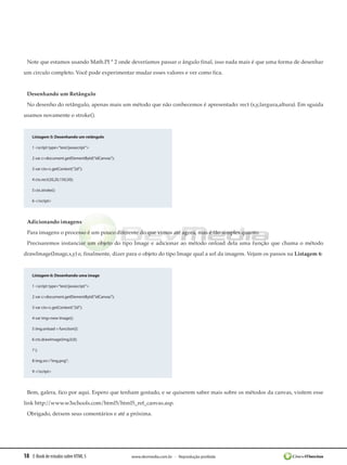 18 E-Book de estudos sobre HTML 5 www.devmedia.com.br - Reprodução proibida
Note que estamos usando Math.PI * 2 onde deveríamos passar o ângulo final, isso nada mais é que uma forma de desenhar
um circulo completo. Você pode experimentar mudar esses valores e ver como fica.
Desenhando um Retângulo
No desenho do retângulo, apenas mais um método que não conhecemos é apresentado: rect (x,y,largura,altura). Em sguida
usamos novamente o stroke().
Listagem 5: Desenhando um retângulo
1 <script type=”text/javascript”>
2 var c=document.getElementById(“idCanvas”);
3 var ctx=c.getContext(“2d”);
4 ctx.rect(20,20,150,50);
5 ctx.stroke();
6 </script>
Adicionando imagens
Para imagens o processo é um pouco diferente do que vimos até agora, mas é tão simples quanto.
Precisaremos instanciar um objeto do tipo Image e adicionar ao método onload dela uma função que chama o método
drawImage(Image,x,y) e, finalmente, dizer para o objeto do tipo Image qual a url da imagem. Vejam os passos na Listagem 6:
Listagem 6: Desenhando uma image
1 <script type=”text/javascript”>
2 var c=document.getElementById(“idCanvas”);
3 var ctx=c.getContext(“2d”);
4 var img=new Image();
5 img.onload = function(){
6 ctx.drawImage(img,0,0);
7 };
8 img.src=”img.png”;
9 </script>
Bem, galera, fico por aqui. Espero que tenham gostado, e se quiserem saber mais sobre os métodos da canvas, visitem esse
link http://www.w3schools.com/html5/html5_ref_canvas.asp.
Obrigado, deixem seus comentários e até a próxima.
 