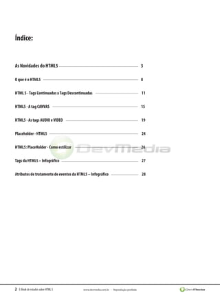 2 E-Book de estudos sobre HTML 5 www.devmedia.com.br - Reprodução proibida
Índice:
As Novidades do HTML5 3
O que é o HTML5 8
HTML 5 -Tags Continuadas xTags Descontinuadas 11
HTML5 - A tag CANVAS 15
HTML5 - As tags AUDIO eVIDEO 19
Placeholder - HTML5 24
HTML5: PlaceHolder - Como estilizar 26
Tags da HTML5 – Infográfico 27
Atributos de tratamento de eventos da HTML5 – Infográfico 28
 