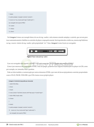 20 E-Book de estudos sobre HTML 5 www.devmedia.com.br - Reprodução proibida
7 <body>
8 <audio autoplay=”autoplay”controls=”controls”>
9 <source src=”sua_musica.mp3”type=”audio/mp3”/>
seu navegador não suporta HTML5
10 </audio>
11 </body>
12 </html>
Na Listagem 1 temos um exemplo básico do uso da tag <audio>, nela estamos setando autoplay e controls, que servem para
tocar automaticamente e habilitar os controles do player, respequitivamente. Será reproduzida a mídia sua_musica.mp3 definina
na tag <source> dentro da tag <audio> pela propriedade “src”. Veja a Imagem 1 como ficaria no navegador:
Figura 1: Player criado pela tag <audio>
Caso seu navegador não suporte o HTML5 você verá o seguinte: “seu navegador não suporta HTML5”
Como é por natureza um componente HTML e não um plugin, podemos fazer alguma modificações no player via CSS, como
por exemplo, cor, tamanho, float e position.
Pode ser feita também a customização por outros elementos HTML e por meio de Javascript podemos controlar propriedades
como o PLAY, PAUSE, VOLUME e por CSS criamos nosso próprio player.
Listagem 2: Controle da tag áudio por Javascript
1 <!DOCTYPE HTML>
2 <html>
3 <head>
4 <meta content=”text/html; charset=utf-8”http-equiv=”Content-Type”>
5 <title>HTML5 Audio</title>
6 </head>
7 
8 <body>
9 <audio autoplay=”autoplay”controls=”controls”>
10    <source src=”sua_musica.mp3”type=”audio/mp3”/>
    seu navegador não suporta HTML5
 
