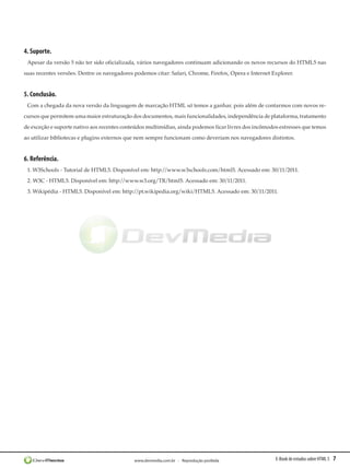 E-Book de estudos sobre HTML 5 7www.devmedia.com.br - Reprodução proibida
4. Suporte.
Apesar da versão 5 não ter sido oficializada, vários navegadores continuam adicionando os novos recursos do HTML5 nas
suas recentes versões. Dentre os navegadores podemos citar: Safari, Chrome, Firefox, Opera e Internet Explorer.
5. Conclusão.
Com a chegada da nova versão da linguagem de marcação HTML só temos a ganhar, pois além de contarmos com novos re-
cursos que permitem uma maior estruturação dos documentos, mais funcionalidades, independência de plataforma, tratamento
de exceção e suporte nativo aos recentes conteúdos multimídias, ainda podemos ficar livres dos incômodos estresses que temos
ao utilizar bibliotecas e plugins externos que nem sempre funcionam como deveriam nos navegadores distintos.
6. Referência.
1. W3Schools - Tutorial de HTML5. Disponível em: http://www.w3schools.com/html5. Acessado em: 30/11/2011.
2. W3C - HTML5. Disponível em: http://www.w3.org/TR/html5. Acessado em: 30/11/2011.
3. Wikipédia - HTML5. Disponível em: http://pt.wikipedia.org/wiki/HTML5. Acessado em: 30/11/2011.
 