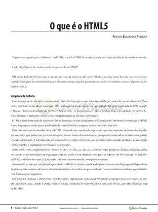 8 E-Book de estudos sobre HTML 5 www.devmedia.com.br - Reprodução proibida
O que é o HTML5
Autor:Eduardo Feitosa
Veja neste artigo um pouco da história do HTML, o que é o HTML5 e suas principais mudanças em relação às versões anteriores.
Link: http://www.devmedia.com.br/o-que-e-o-html5/25820
Olá gente, tudo bem? Creio que a maioria de vocês já tenha ouvido sobre HTML e já saiba muito bem do que nós estamos
falando. Mas, para dar uma relembrada, e até mesmo situar aqueles que estão iniciando seus estudos, vamos a algumas expli-
cações rápidas.
Um pouco de história
Com o surgimento da web, era necessário criar uma linguagem que fosse entendida por meios de acesso diferentes. Para
tanto, Tim Berners-Lee desenvolveu o HTML, com a proposta de suprir essa necessidade. Somente na década de 1990, quando
o Mosaic – browser desenvolvido por Marc Andreessen – se popularizou, o HTML ganhou força e foi adotado por outros de-
senvolvedores e fabricante de browsers, compartilhando as mesmas convenções.
HTML é uma abreviação de Hypertext Markup Language, ou seja, Linguagem de Marcação de Hipertexto. Resumindo, o HTML
é uma linguagem usada para a publicação de conteúdo (texto, imagens, vídeos, áudio etc.) na web.
Para que você possa entender bem, o HTML é baseado no conceito de hipertexto, que são conjuntos de elementos ligados
por conexões, que podem ser palavras, imagens, vídeos, áudio, documentos etc. que quando conectados, formam uma grande
rede de informação. A conexão feita em um hipertexto é algo imprevisto que permite a comunicação de dados, organizando
conhecimentos e guardando informações relacionadas.
Entre 1993 e 1995, surgiram novas versões (HTML+, HTML 2.0, HTML 3.0) onde foram propostas diversas mudanças para
enriquecer as possibilidades da linguagem, mas, ela ainda não era tratada como padrão. Apenas em 1997, o grupo de trabalho
do W3C, trabalhou na versão 3.2, fazendo com que ela fosse tratada como prática comum.
Resumindo, e creio que você já tenha percebido, o HTML foi criado, e melhorado, para se tornar uma linguagem independente
de plataformas ou meios de acesso, diminuindo custos e fazendo com que a web não ficasse limitada a uma base proprietárias
com formatos incompatíveis.
Em 2004, foi fundado o WHATWG (Web Hypertext Application Technology Working Group) por desenvolvedores de em-
presas como Mozilla, Apple e Opera, onde se iniciou o trabalho de escrever a nova versão do HTML, que seria chamado hoje
de HTML5.
 
