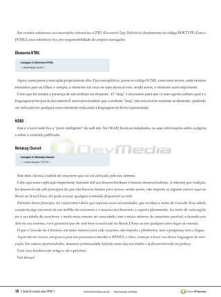 Em versões anteriores, era necessário referenciar o DTD (Document Type Definition) diretamente no código DOCTYPE. Com o
HTML5, essa referência fica por responsabilidade do próprio navegador.


Elemento HTML

    Listagem 3: Elemento HTML
    1 <html lang=”pt-br”>



 Agora começamos a marcação propriamente dita. Para exemplificar, pense no código HTML como uma árvore, onde existem
elementos pais ou filhos, e sempre, o elemento vai estar no topo dessa árvore, sendo assim, o elemento mais importante.
 Creio que foi notada a presença de um atributo no elemento . O “lang” é necessário para que os user-agents saibam qual é a
linguagem principal do documento.É necessário lembrar que, o atributo “lang”, não está restrito somente ao elemento , podendo
ser utilizado em qualquer outro elemento indicando a linguagem do texto representado.


HEAD
 Este é o local onde fica a “parte inteligente” do web site. No HEAD, ficam os metadados, ou seja, informações sobre a página
e sobre o conteúdo publicado.


Metatag Charset
    Listagem 4: Metatag Charset
    1 <meta charset=”UTF-8”>




 Este item chaveia a tabela de caracteres que vai ser utilizada pelo seu sistema.
 Cabe aqui uma explicação importante, bastante útil aos desenvolvedores e futuros desenvolvedores. A internet, por tradição,
foi desenvolvida sob princípios de que não haveria limites para acesso, sendo assim, não importa se alguém estiver aqui no
Brasil ou lá na China, ela pode acessar qualquer conteúdo disponível na web.
 Partindo desse princípio, foi criada uma tabela que suprisse essas necessidades, que recebeu o nome de Unicode. Essa tabela
comporta algo em torno de um milhão de caracteres e a maioria dos browsers a suporta plenamente. Ao invés de cada região
ter a sua tabela de caracteres, é muito mais sensato ter uma tabela com o maior número de caracteres possível, e fazendo uso
dela no seu sistema, você garantirá que ele será bem visualizado no Brasil, China ou em qualquer outro lugar do mundo.
 O que o Unicode faz é fornecer um único número para cada caractere, não importa a plataforma, nem o programa, nem a língua.
 Aqui está só o início, um pouco para nós possamos entender o HTML5, e claro, começar a fazer uso dessa linguagem de mar-
cação. Em outras oportunidades, daremos continuidade, falando mais das novidades e já desenvolvendo na prática.
 Com isso, finalizo este artigo e até o próximo.
 Um abraço!




10 E-Book de estudos sobre HTML 5            www.devmedia.com.br - Reprodução proibida
 