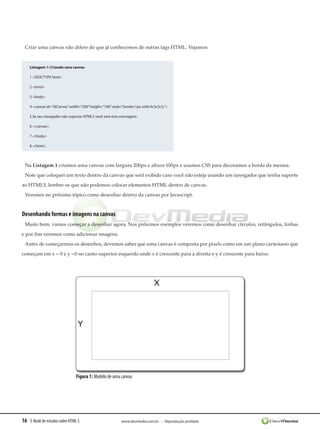 Criar uma canvas não difere do que já conhecemos de outras tags HTML. Vejamos:


    Listagem 1: Criando uma canvas

    1 <!DOCTYPE html>

    2 <html>

    3 <body>

    4 <canvas id=”idCanvas” width=”200” height=”100” style=”border:1px solid #c3c3c3;”>

    5 Se seu navegador não suportar HTML5 você verá esta mensagem.

    6 </canvas>

    7 </body>

    8 </html>




 Na Listagem 1 criamos uma canvas com largura 200px e altura 100px e usamos CSS para decoramos a borda da mesma.
 Note que coloquei um texto dentro da canvas que será exibido caso você não esteja usando um navegador que tenha suporte
ao HTML5, lembre-se que não podemos colocar elementos HTML dentro de canvas.
 Veremos no próximo tópico como desenhar dentro da canvas por Javascript.


Desenhando formas e imagens na canvas
 Muito bem, vamos começar a desenhar agora. Nos próximos exemplos veremos como desenhar círculos, retângulos, linhas
e por fim veremos como adicionar imagens.
 Antes de começarmos os desenhos, devemos saber que uma canvas é composta por pixels como em um plano cartesiano que
começam em x = 0 e y =0 no canto superior esquerdo onde x é crescente para a direita e y é crescente para baixo.




                               Figura 1: Modelo de uma canvas




16 E-Book de estudos sobre HTML 5                          www.devmedia.com.br - Reprodução proibida
 