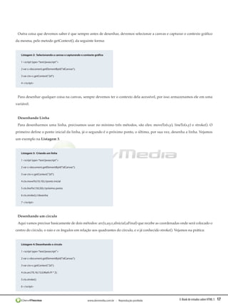 Outra coisa que devemos saber é que sempre antes de desenhar, devemos selecionar a canvas e capturar o contexto gráfico
da mesma, pelo metodo getContext(), da seguinte forma:


   Listagem 2:  Selecionando a canvas e capturando o contexto gráfico

   1 <script type=”text/javascript”>

   2 var c=document.getElementById(“idCanvas”);

   3 var ctx=c.getContext(“2d”);

   4 </script>




 Para desenhar qualquer coisa na canvas, sempre devemos ter o contexto dela acessível, por isso armazenamos ele em uma
variável.


 Desenhando Linha
 Para desenharmos uma linha, precisamos usar no mínimo três métodos, são eles: moveTo(x,y), lineTo(x,y) e stroke(). O
primeiro define o ponto inicial da linha, já o segundo é o próximo ponto, o último, por sua vez, desenha a linha. Vejamos
um exemplo na Listagem 3.


   Listagem 3:  Criando um linha

   1 <script type=”text/javascript”>

   2 var c=document.getElementById(“idCanvas”);

   3 var ctx=c.getContext(“2d”);

   4 ctx.moveTo(10,10);//ponto inicial

   5 ctx.lineTo(150,50);//próximo ponto

   6 ctx.stroke();//desenha

   7 </script>




 Desenhando um circulo
 Aqui vamos precisar basicamente de dois métodos: arc(x,uy,r,aInicial,aFinal) que recebe as coordenadas onde será colocado o
centro do circulo, o raio e os ângulos em relação aos quadrantes do círculo, e o já conhecido stroke(). Vejamos na prática:


   Listagem 4: Desenhando o circulo

   1 <script type=”text/javascript”>

   2 var c=document.getElementById(“idCanvas”);

   3 var ctx=c.getContext(“2d”);

   4 ctx.arc(70,18,15,0,Math.PI * 2);

   5 ctx.stroke();

   6 </script>




                                                        www.devmedia.com.br - Reprodução proibida         E-Book de estudos sobre HTML 5   17
 