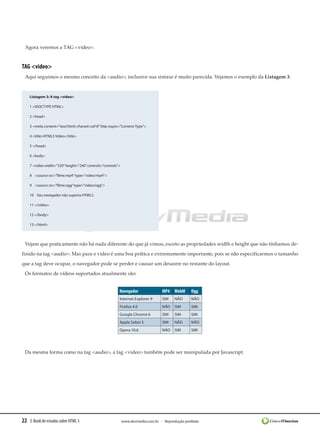 Agora veremos a TAG <video>.


TAG <video>
 Aqui seguimos o mesmo conceito da <audio>, inclusive sua sintaxe é muito parecida. Vejamos o exemplo da Listagem 3.


    Listagem 3: A tag <video>

    1 <!DOCTYPE HTML>

    2 <head>

    3 <meta content=”text/html; charset=utf-8” http-equiv=”Content-Type”>

    4 <title>HTML5 Vídeo</title>

    5 </head>

    6 <body>

    7 <video width=”320” height=”240” controls=”controls”>

    8    <source src=”filme.mp4” type=”video/mp4”>

    9    <source src=”filme.ogg” type=”video/ogg”>

    10    Seu navegador não suporta HTML5.

    11 </video>

    12 </body>

    13 </html>




 Vejam que praticamente não há nada diferente do que já vimos, exceto as propriedades width e height que não tínhamos de-
finido na tag <audio>. Mas para o video é uma boa prática e extremamente importante, pois se não especificarmos o tamanho
que a tag deve ocupar, o navegador pode se perder e causar um desastre no restante do layout.
 Os formatos de vídeos suportados atualmente são:


                                                         Navegador                MP4 WebM        Ogg
                                                         Internet Explorer 9      SIM    NÃO      NÃO
                                                         Firefox 4.0              NÃO    SIM      SIM
                                                         Google Chrome 6          SIM    SIM      SIM
                                                         Apple Safari 5           SIM    NÃO      NÃO
                                                         Opera 10.6               NÃO    SIM      SIM




 Da mesma forma como na tag <audio>, a tag <video> também pode ser manipulada por Javascript.




22 E-Book de estudos sobre HTML 5                            www.devmedia.com.br - Reprodução proibida
 