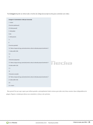 Na Listagem 4 pode ser observado o trecho de código Javascript escrito para controlar um vídeo.


    Listagem 4: Controlando o vídeo por Javascript

    1 <script>

    2 function playPause(){

    3 if (video.paused)

    4  video.play();

    5 else

    6  video.pause();

    7}

    8 

    9 function grande(){

    10 /*altera a largura da tag, automaticamente a altura é alterada porporcionalmente */

    11 video.width=560;

    12 }

    13 

    14 function pequeno(){

    15 /*altera a largura da tag, automaticamente a altura é alterada porporcionalmente */

    16 video.width=320;

    17 }

    18 

    19 function normal(){

    20 /*altera a largura da tag, automaticamente a altura é alterada porporcionalmente */

    21 video.width=420;

    22 }

    23 </script>




 Bem pessoal fico por aqui, espero que tenham gostado e principalmente ficado curiosos para saber mais desse assunto, dessa independência de

plugins. Fiquem a vontade para deixar seus comentário e críticas e até a próxima.




                                                              www.devmedia.com.br - Reprodução proibida             E-Book de estudos sobre HTML 5   23
 