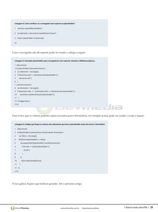 Listagem 4: Como verificar se o navegador tem suporte ao placeholder?

  1     function suportaPlaceholder() {

  2    var elemento = document.createElement(‘input’);

  3    return (‘placeholder’ in elemento);

  4}




Caso o navegador não dê suporte pode ser usado o código a seguir:


  Listagem 5: Exemplo placeholder para navegadores sem suporte. Usando a biblioteca jQuery.

  1 $(function(){
   2 $(‘[placeholder]’).focus(function(e) {
  3    var elemento = $(e.target);
  4    if (elemento.val() == elemento.attr(‘placeholder’)) {
  5        elemento.val(‘’);
  6    }
  7  }).blur(function(e) {
  8    var elemento = $(e.target);
  9    if (elemento.val() == ‘’ || elemento.val() == elemento.attr(‘placeholder’)) {
  10        elemento.val(elemento.attr(‘placeholder’));
  11    }
  12  }).trigger(‘blur’);
  13 });




Para evitar que os valores padrões sejam enviados para o formulário, no exemplo acima, pode ser usado o script a seguir:


  Listagem 6: Código que limpa os valores dos elementos que tem o placeholder antes de enviar o formulário

  1 $(function(){
  2    $(‘[placeholder]’).parents(‘form’).bind(‘submit’, function(e) {
  3        var $form = $(e.target);
  4        if(!!$form.data(‘binded’) == false){
  5            $(e.target).find(‘[placeholder]’).each(function(i,el) {
  6                if (el.val() == el.attr(‘placeholder’)) {
  7                    el.val(‘’);
  8                }
  9            });
  10            $form.data(‘binded’,true);
  11        }
  12    });
  13 });




É isso galera. Espero que tenham gostado. Até o próximo artigo.




                                                                         www.devmedia.com.br - Reprodução proibida   E-Book de estudos sobre HTML 5   25
 