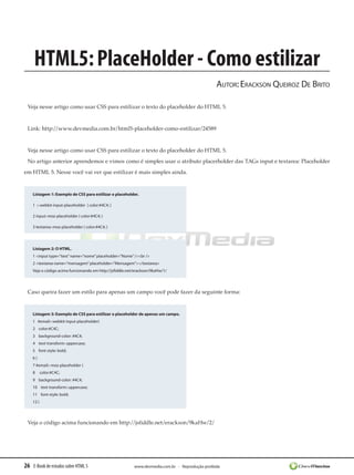 HTML5: PlaceHolder - Como estilizar
                                                                                                 Autor: Erackson Queiroz De Brito

 Veja nesse artigo como usar CSS para estilizar o texto do placeholder do HTML 5.


 Link: http://www.devmedia.com.br/html5-placeholder-como-estilizar/24589


 Veja nesse artigo como usar CSS para estilizar o texto do placeholder do HTML 5.
 No artigo anterior aprendemos e vimos como é simples usar o atributo placerholder das TAGs input e textarea: Placeholder
em HTML 5. Nesse você vai ver que estilizar é mais simples ainda.


    Listagem 1: Exemplo de CSS para estilizar o placeholder.

    1 ::-webkit-input-placeholder  { color:#4C4; }

    2 input:-moz-placeholder { color:#4C4; }

    3 textarea:-moz-placeholder { color:#4C4; }​




    Listagem 2: O HTML.
    1 <input type=”text” name=”nome” placeholder=”Nome” /><br />
    2 <textarea name=”mensagem” placeholder=”Mensagem”></textarea>
    Veja o código acima funcionando em http://jsfiddle.net/erackson/9kaHw/1/




 Caso queira fazer um estilo para apenas um campo você pode fazer da seguinte forma:


    Listagem 3: Exemplo de CSS para estilizar o placeholder de apenas um campo.
    1 #email::-webkit-input-placeholder{
    2    color:#C4C;
    3    background-color: #4C4;
    4    text-transform: uppercase;
    5    font-style: bold;
    6}
    7 #email::-moz-placeholder {
    8     color:#C4C;
    9    background-color: #4C4;
    10    text-transform: uppercase;
    11    font-style: bold;
    12 }​



 Veja o código acima funcionando em http://jsfiddle.net/erackson/9kaHw/2/




26 E-Book de estudos sobre HTML 5                         www.devmedia.com.br - Reprodução proibida
 