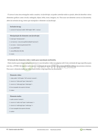 O canvas é uma área retangular onde o usuário, via JavaScript, vai poder controlar todos os pixels, além de desenhar vários
elementos gráficos como círculo, retângulo, elipse, linha, texto, imagens, etc. Para usar um elemento canvas no documento,
além da inclusão da tag, temos que manipular o elemento via JavaScript:


      Inclusão da tag:
    1 <canvas id=”myCanvas” width=”400” height=”400”></canvas>




      Manipulação do elemento com JavaScript:
    1 <script type=”text/javascript”>

    2 var myCanvas = document.getElementById(“myCanvas”);

    3 var canvas =  myCanvas.getContext(“2d”);

    4 canvas.fill#FF0000”;

    5 canvas.fillRect(0,0,100,100);

    6 </script>




 b) Inclusão dos elementos vídeo e áudio para reprodução multimídia.
 Outro motivo para integrar plugins externos é o uso de áudio e vídeo nas páginas web. Com a inclusão de tags específicas para
este fim, a HTML5 dá suporte nativo para a reprodução de áudio e vídeo sem a necessidade de utilizar mecanismos externos.
Para usar o elemento áudio ou vídeo, basta incluir a tag específica no documento.


      Elemento vídeo:
    1 <video width=”100” height=”100” controls=”controls”>

    2  <source src=”video.mp4” type=”video/mp4” />

    3  <source src=”video.ogg” type=”video/ogg” />

    4  O seu navegador não suporta o formato.

    5 </video>




      Elemento áudio:
    1 <audio controls=”controls”>

    2  <source src=”audio. mp3” type=” audio/mpeg “ />

    3  <source src=”audio.ogg” type=” audio/ogg “ />

    4 O seu navegador não suporta o formato.

    5 </audio>




4 E-Book de estudos sobre HTML 5                             www.devmedia.com.br - Reprodução proibida
 