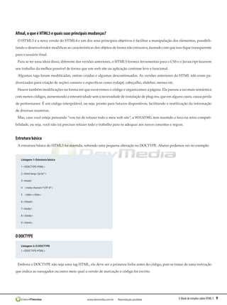 Afinal, o que é HTML5 e quais suas principais mudanças?
 O HTML5 é a nova versão do HTML4 e um dos seus principais objetivos é facilitar a manipulação dos elementos, possibili-
tando o desenvolvedor modificar as características dos objetos de forma não intrusiva, fazendo com que isso fique transparente
para o usuário final.
 Para se ter uma ideia disso, diferente das versões anteriores, o HTML5 fornece ferramentas para o CSS e o Javascript fazerem
seu trabalho da melhor possível de forma que um web site ou aplicação continue leve e funcional.
 Algumas tags foram modificadas, outras criadas e algumas descontinuadas. As versões anteriores do HTML não eram pa-
dronizadas para criação de seções comuns e específicas como rodapé, cabeçalho, slidebar, menus etc.
 Houve também modificações na forma em que escrevemos o código e organizamos a página. Ela passou a ser mais semântica
com menos códigos, aumentando a interatividade sem a necessidade de instalação de plug-ins, que em alguns casos, causa perda
de performance. É um código interpolável, ou seja, pronto para futuros dispositivos, facilitando a reutilização da informação
de diversas maneiras.
 Mas, caso você esteja pensando “vou ter de refazer todo o meu web site”, a WHATWG tem mantido o foco na retro compati-
bilidade, ou seja, você não irá precisar refazer todo o trabalho para se adequar aos novos conceitos e regras.


Estrutura básica
 A estrutura básica do HTML5 foi mantida, sofrendo uma pequena alteração no DOCTYPE. Abaixo podemos ver no exemplo:


   Listagem 1: Estrutura básica

   1 <!DOCTYPE HTML>

   2 <html lang=”pt-br”>

   3 <head>

   4    <meta charset=”UTF-8”>

   5    <title></title>

   6 </head>

   7 <body>

   8 </body>

   9 </html>




O DOCTYPE

   Listagem 2: O DOCTYPE
   1 <!DOCTYPE HTML>




 Embora o DOCTYPE não seja uma tag HTML, ela deve ser a primeira linha antes do código, pois se tratar de uma instrução
que indica ao navegador ou outro meio qual a versão de marcação o código foi escrito.




                                              www.devmedia.com.br - Reprodução proibida                    E-Book de estudos sobre HTML 5   9
 