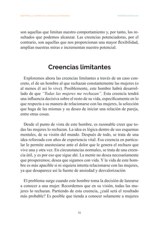 11
Identifica y cambia tus creencias limitantes   mindfulscience.es
son aquellas que limitan nuestro comportamiento y, por tanto, los re-
sultados que podemos alcanzar. Las creencias potenciadoras, por el
contrario, son aquellas que nos proporcionan una mayor flexibilidad,
amplían nuestras miras e incrementan nuestro potencial.
Creencias limitantes
	
Exploremos ahora las creencias limitantes a través de un caso con-
creto, el de un hombre al que rechazan constantemente las mujeres (o
al menos él así lo vive). Posiblemente, este hombre habrá desarrol-
lado de que “Todas las mujeres me rechazan”. Esta creencia tendrá
una influencia decisiva sobre el resto de su vida, específicamente en lo
que respecta a su manera de relacionarse con las mujeres, la selección
que haga de las mismas y su deseo de iniciar una relación de pareja,
entre otras cosas.
Desde el punto de vista de este hombre, es razonable creer que to-
das las mujeres lo rechazan. La idea es lógica dentro de sus esquemas
mentales, de su visión del mundo. Después de todo, se trata de una
idea reforzada con años de experiencia vital. Esa creencia en particu-
lar le permite anestesiarse ante el dolor que le genera el rechazo que
vive una y otra vez. En circunstancias normales, se trata de una creen-
cia útil, y es por eso que sigue ahí. La mente no desea necesariamente
que prosperemos; desea que sigamos con vida. Y la vida de este hom-
bre es más apacible si ni siquiera intenta relacionarse con las mujeres,
ya que desaparece así la fuente de ansiedad y desvalorización
El problema surge cuando este hombre toma la decisión de lanzarse
a conocer a una mujer. Recordemos que en su visión, todas las mu-
jeres lo rechazan. Partiendo de esta creencia, ¿cuál será el resultado
más probable? Es posible que tienda a conocer solamente a mujeres
 