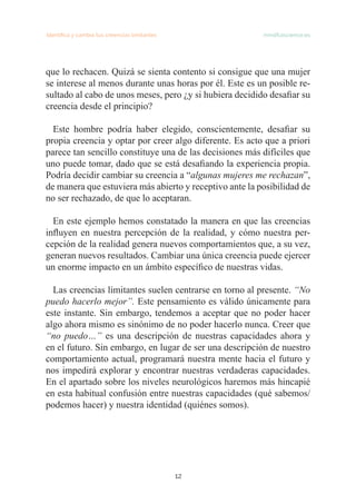 Identifica y cambia tus creencias limitantes   mindfulscience.es
12
que lo rechacen. Quizá se sienta contento si consigue que una mujer
se interese al menos durante unas horas por él. Este es un posible re-
sultado al cabo de unos meses, pero ¿y si hubiera decidido desafiar su
creencia desde el principio?
Este hombre podría haber elegido, conscientemente, desafiar su
propia creencia y optar por creer algo diferente. Es acto que a priori
parece tan sencillo constituye una de las decisiones más difíciles que
uno puede tomar, dado que se está desafiando la experiencia propia.
Podría decidir cambiar su creencia a “algunas mujeres me rechazan”,
de manera que estuviera más abierto y receptivo ante la posibilidad de
no ser rechazado, de que lo aceptaran.
En este ejemplo hemos constatado la manera en que las creencias
influyen en nuestra percepción de la realidad, y cómo nuestra per-
cepción de la realidad genera nuevos comportamientos que, a su vez,
generan nuevos resultados. Cambiar una única creencia puede ejercer
un enorme impacto en un ámbito específico de nuestras vidas.
Las creencias limitantes suelen centrarse en torno al presente. “No
puedo hacerlo mejor”. Este pensamiento es válido únicamente para
este instante. Sin embargo, tendemos a aceptar que no poder hacer
algo ahora mismo es sinónimo de no poder hacerlo nunca. Creer que
“no puedo…” es una descripción de nuestras capacidades ahora y
en el futuro. Sin embargo, en lugar de ser una descripción de nuestro
comportamiento actual, programará nuestra mente hacia el futuro y
nos impedirá explorar y encontrar nuestras verdaderas capacidades.
En el apartado sobre los niveles neurológicos haremos más hincapié
en esta habitual confusión entre nuestras capacidades (qué sabemos/
podemos hacer) y nuestra identidad (quiénes somos).
 