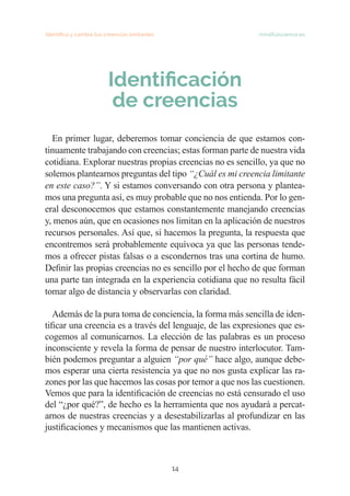 Identifica y cambia tus creencias limitantes   mindfulscience.es
14
Identificación
de creencias
	
En primer lugar, deberemos tomar conciencia de que estamos con-
tinuamente trabajando con creencias; estas forman parte de nuestra vida
cotidiana. Explorar nuestras propias creencias no es sencillo, ya que no
solemos plantearnos preguntas del tipo “¿Cuál es mi creencia limitante
en este caso?”. Y si estamos conversando con otra persona y plantea-
mos una pregunta así, es muy probable que no nos entienda. Por lo gen-
eral desconocemos que estamos constantemente manejando creencias
y, menos aún, que en ocasiones nos limitan en la aplicación de nuestros
recursos personales. Así que, si hacemos la pregunta, la respuesta que
encontremos será probablemente equívoca ya que las personas tende-
mos a ofrecer pistas falsas o a escondernos tras una cortina de humo.
Definir las propias creencias no es sencillo por el hecho de que forman
una parte tan integrada en la experiencia cotidiana que no resulta fácil
tomar algo de distancia y observarlas con claridad.
Además de la pura toma de conciencia, la forma más sencilla de iden-
tificar una creencia es a través del lenguaje, de las expresiones que es-
cogemos al comunicarnos. La elección de las palabras es un proceso
inconsciente y revela la forma de pensar de nuestro interlocutor. Tam-
bién podemos preguntar a alguien “por qué” hace algo, aunque debe-
mos esperar una cierta resistencia ya que no nos gusta explicar las ra-
zones por las que hacemos las cosas por temor a que nos las cuestionen.
Vemos que para la identificación de creencias no está censurado el uso
del “¿por qué?”, de hecho es la herramienta que nos ayudará a percat-
arnos de nuestras creencias y a desestabilizarlas al profundizar en las
justificaciones y mecanismos que las mantienen activas.
 