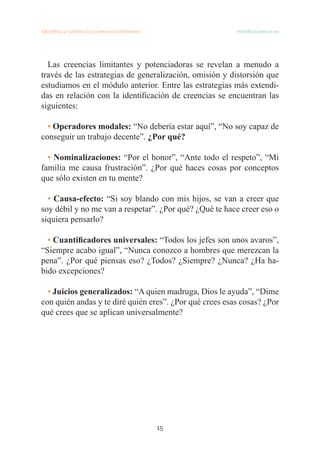 15
Identifica y cambia tus creencias limitantes   mindfulscience.es
Las creencias limitantes y potenciadoras se revelan a menudo a
través de las estrategias de generalización, omisión y distorsión que
estudiamos en el módulo anterior. Entre las estrategias más extendi-
das en relación con la identificación de creencias se encuentran las
siguientes:
• Operadores modales: “No debería estar aquí”, “No soy capaz de
conseguir un trabajo decente”. ¿Por qué?
• Nominalizaciones: “Por el honor”, “Ante todo el respeto”, “Mi
familia me causa frustración”. ¿Por qué haces cosas por conceptos
que sólo existen en tu mente?
• Causa-efecto: “Si soy blando con mis hijos, se van a creer que
soy débil y no me van a respetar”. ¿Por qué? ¿Qué te hace creer eso o
siquiera pensarlo?
• Cuantificadores universales: “Todos los jefes son unos avaros”,
“Siempre acabo igual”, “Nunca conozco a hombres que merezcan la
pena”. ¿Por qué piensas eso? ¿Todos? ¿Siempre? ¿Nunca? ¿Ha ha-
bido excepciones?
• Juicios generalizados: “A quien madruga, Dios le ayuda”, “Dime
con quién andas y te diré quién eres”. ¿Por qué crees esas cosas? ¿Por
qué crees que se aplican universalmente?
 