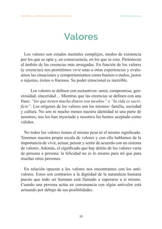 Identifica y cambia tus creencias limitantes   mindfulscience.es
16
Valores
Los valores son estados mentales complejos, modos de existencia
por los que se opta y, en consecuencia, en los que se cree. Pertenecen
al ámbito de las creencias más arraigadas. En función de los valores
(y creencias) nos permitimos vivir unas u otras experiencias y evalu-
amos las situaciones y comportamientos como buenos o malos, justos
o injustos, éxitos o fracasos. Su poder emocional es increíble.
	 Los valores se definen con sustantivos: amor, compromiso, gen-
erosidad, sinceridad… Mientras que las creencias se definen con una
frase: “los que tienen mucho dinero son tacaños” o “la vida es sacri-
ficio”. Los orígenes de los valores son los mismos: familia, sociedad
y cultura. No son ni mucho menos nuestra identidad ni una parte de
nosotros; nos los han inyectado y nosotros los hemos aceptado como
válidos.
No todos los valores tienen el mismo peso ni el mismo significado.
Tenemos nuestra propia escala de valores y con ella hablamos de la
importancia de vivir, actuar, pensar y sentir de acuerdo con un sistema
de valores. Además, el significado que hay detrás de los valores varía
de persona a persona: la felicidad no es lo mismo para mí que para
muchas otras personas.
En relación opuesta a los valores nos encontramos con los anti-
valores. Estos son contrarios a la dignidad de la naturaleza humana
puesto que todo ser humano está llamado a superarse a sí mismo.
Cuando una persona actúa en consonancia con algún antivalor está
actuando por debajo de sus posibilidades.
 