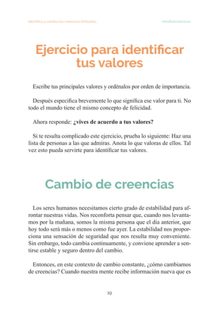 19
Identifica y cambia tus creencias limitantes   mindfulscience.es
Ejercicio para identificar
tus valores
Escribe tus principales valores y ordénalos por orden de importancia.
Después especifica brevemente lo que significa ese valor para ti. No
todo el mundo tiene el mismo concepto de felicidad.
Ahora responde: ¿vives de acuerdo a tus valores?
Si te resulta complicado este ejercicio, prueba lo siguiente: Haz una
lista de personas a las que admiras. Anota lo que valoras de ellos. Tal
vez esto pueda servirte para identificar tus valores.
Cambio de creencias
Los seres humanos necesitamos cierto grado de estabilidad para af-
rontar nuestras vidas. Nos reconforta pensar que, cuando nos levanta-
mos por la mañana, somos la misma persona que el día anterior, que
hoy todo será más o menos como fue ayer. La estabilidad nos propor-
ciona una sensación de seguridad que nos resulta muy conveniente.
Sin embargo, todo cambia continuamente, y conviene aprender a sen-
tirse estable y seguro dentro del cambio.
Entonces, en este contexto de cambio constante, ¿cómo cambiamos
de creencias? Cuando nuestra mente recibe información nueva que es
 