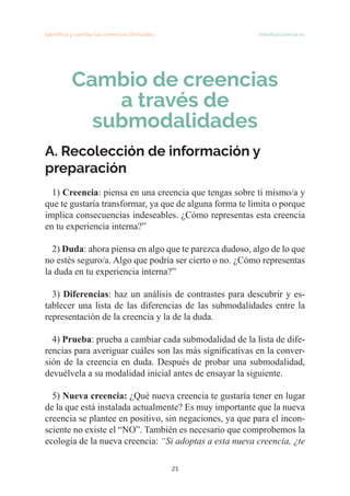 21
Identifica y cambia tus creencias limitantes   mindfulscience.es
Cambio de creencias
a través de
submodalidades
A. Recolección de información y
preparación
1) Creencia: piensa en una creencia que tengas sobre ti mismo/a y
que te gustaría transformar, ya que de alguna forma te limita o porque
implica consecuencias indeseables. ¿Cómo representas esta creencia
en tu experiencia interna?”
2) Duda: ahora piensa en algo que te parezca dudoso, algo de lo que
no estés seguro/a. Algo que podría ser cierto o no. ¿Cómo representas
la duda en tu experiencia interna?”
3) Diferencias: haz un análisis de contrastes para descubrir y es-
tablecer una lista de las diferencias de las submodalidades entre la
representación de la creencia y la de la duda.
4) Prueba: prueba a cambiar cada submodalidad de la lista de dife-
rencias para averiguar cuáles son las más significativas en la conver-
sión de la creencia en duda. Después de probar una submodalidad,
devuélvela a su modalidad inicial antes de ensayar la siguiente.
5) Nueva creencia: ¿Qué nueva creencia te gustaría tener en lugar
de la que está instalada actualmente? Es muy importante que la nueva
creencia se plantee en positivo, sin negaciones, ya que para el incon-
sciente no existe el “NO”. También es necesario que comprobemos la
ecología de la nueva creencia: “Si adoptas a esta nueva creencia, ¿te
 