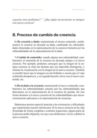 Identifica y cambia tus creencias limitantes   mindfulscience.es
22
causaría otros problemas?” “¿Hay algún inconveniente en integrar
esta nueva creencia?
B. Proceso de cambio de creencia
6) De creencia a duda: manteniendo el mismo contenido, cambi-
aremos la creencia no deseada en duda, cambiando las submodali-
dades detectadas en la representación de la creencia limitante por las
submodalidades de la representación de la duda.
7) Cambio de contenido: usando alguna otra submodalidad, cam-
biaremos el contenido de la creencia no deseada antigua a la nueva
creencia. Por ejemplo, podemos conseguir que la imagen de la an-
tigua creencia se sitúe tan distante que sea imposible distinguirla, y
retomar la visualización con la imagen de la nueva creencia. También
es posible hacer que la imagen sea tan brillante u oscura que el viejo
contenido desaparezca, y en seguida hacerla volver con el nuevo con-
tenido, etc.
8) De la duda a la creencia: manteniendo el nuevo contenido, cam-
biaremos las submodalidades actuales por las submodalidades que
detectamos en la representación de la creencia de partida. De esta
forma dotamos a la nueva creencia de las submodalidades que incon-
scientemente aplicamos a la representación de creencias.
Deberemos prestar especial atención a las resistencias o dificultades
que experimente nuestro interlocutor. Si la nueva creencia no ha sido
formulada de forma completa o contiene negaciones, alguna parte de
la persona podrá objetarla, en cuyo caso deberemos volver a definir la
nueva creencia.
 