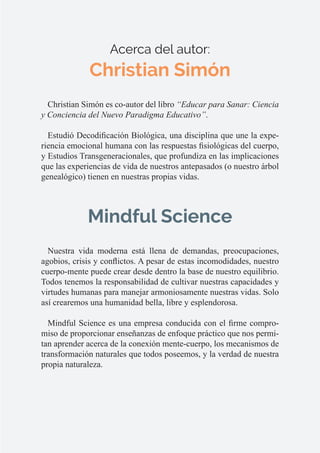 Acerca del autor:
Christian Simón
Christian Simón es co-autor del libro “Educar para Sanar: Ciencia
y Conciencia del Nuevo Paradigma Educativo”.
Estudió Decodificación Biológica, una disciplina que une la expe-
riencia emocional humana con las respuestas fisiológicas del cuerpo,
y Estudios Transgeneracionales, que profundiza en las implicaciones
que las experiencias de vida de nuestros antepasados (o nuestro árbol
genealógico) tienen en nuestras propias vidas.
Mindful Science
Nuestra vida moderna está llena de demandas, preocupaciones,
agobios, crisis y conflictos. A pesar de estas incomodidades, nuestro
cuerpo-mente puede crear desde dentro la base de nuestro equilibrio.
Todos tenemos la responsabilidad de cultivar nuestras capacidades y
virtudes humanas para manejar armoniosamente nuestras vidas. Solo
así crearemos una humanidad bella, libre y esplendorosa.
Mindful Science es una empresa conducida con el firme compro-
miso de proporcionar enseñanzas de enfoque práctico que nos permi-
tan aprender acerca de la conexión mente-cuerpo, los mecanismos de
transformación naturales que todos poseemos, y la verdad de nuestra
propia naturaleza.
 