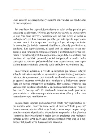 5
Identifica y cambia tus creencias limitantes   mindfulscience.es
leyes carecen de excepciones y siempre son válidas las condiciones
en que se aplican.
Por otro lado, las supersticiones tienen un valor de ley para las per-
sonas que las albergan. “No hay que pasar por debajo de una escalera
ya que trae mala suerte”, “cruzarse con un gato negro es señal de
mal agüero”, etc. Las personas que albergan este tipo de supersticio-
nes son conscientes de que no constituyen leyes, sino que se tratan
de creencias (de índole personal, familiar o cultural) que limitan su
conducta. Las supersticiones, al igual que las creencias, están aso-
ciadas a una función psicológica concreta y expresan (de forma sim-
bólica o metafórica) prohibiciones o límites que deben respetarse para
mantener el equilibrio personal y social. Así pues, de acuerdo con los
conceptos expuestos, podemos definir una creencia como una super-
stición inconsciente a la que se le suele atribuir el valor de una ley.
Las creencias operan al nivel de la estructura profunda e influyen
sobre la estructura superficial de nuestros pensamientos y comporta-
mientos. Aunque somos conscientes de muchas de nuestras creencias,
en general nuestras creencias más arraigadas e influyentes operan
fuera de nuestra percepción consciente. Hay algunas creencias que
vemos como verdades absolutas y que nunca cuestionamos: “así son
las cosas”, “yo soy así”. Un cambio de creencias puede generar un
gran cambio en la forma en que vivimos nuestras vidas y en los com-
portamientos que manifestamos.
Las creencias también pueden tener un efecto muy significativo so-
bre nuestra salud, concretamente sobre el famoso “efecto placebo”.
En numerosos estudios clínicos se ha determinado que un porcentaje
estadísticamente significativo de pacientes responden a los placebos
(sustancias inactivas) igual o mejor que los pacientes que reciben el
fármaco activo. ¿Por qué? Sencillamente porque creen que va a fun-
cionar. Tal puede ser la fuerza de una creencia.
 