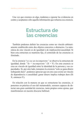 Identifica y cambia tus creencias limitantes   mindfulscience.es
6
Una vez que creemos en algo, tendemos a ignorar las evidencias en
contra y aceptamos sólo aquella información que refuerza esa creencia.
Estructura de
las creencias
	
También podemos definir las creencias como un vínculo arbitrari-
amente establecido entre dos objetos concretos o abstractos. La natu-
raleza de este vínculo es de igualdad o de implicación/causalidad. Si
bien esta estructura se mantiene fija, el contenido de las creencias es
ilimitado.
En la creencia “yo soy un incompetente” se observa la estructura de
igualdad, donde “Yo = incompetente” (X = Y). En esta creencia se
crea un vínculo de igualdad entre la identidad de la persona y sus ca-
pacidades. Si, por otro lado, tomamos la creencia “solo se gana dinero
trabajando duro”, podemos apreciar que en este caso existe un vínculo
de dependencia o causalidad: ganar dinero implica trabajar duro (Si
X, entonces Y).
En relación con la manera en que se estructuran las creencias, si
ponemos en práctica el uso del metamodelo, seremos capaces de de-
tectar una gran cantidad de creencias, tanto propias como ajenas, que
manifestamos en nuestro discurso habitual.
 