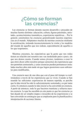 7
Identifica y cambia tus creencias limitantes   mindfulscience.es
¿Cómo se forman
las creencias?
	
Las creencias se forman durante nuestro desarrollo y proceden de
muchas fuentes distintas: educación, cultura, figuras parentales, amis-
tades, acontecimientos traumáticos, experiencias repetitivas… Por lo
general, construimos las creencias generalizando nuestras experien-
cias en el mundo. Adoptamos muchas de nuestras creencias mediante
la socialización, imitando inconscientemente la visión y los modelos
del mundo de aquellos que nos rodean, especialmente de aquellos a
los que respetamos.
Mientras crecemos, las expectativas que la gente que nos rodea
tienen en relación con nosotros nos van modelando poco a poco, sin
que nos demos cuenta. Cuando somos jóvenes, tendemos a creer lo
que otros dicen sobre nosotros porque carecemos de experiencias que
nos permitan contrastarlo, y estas creencias pueden permanecer insta-
ladas muchos años más tarde sin que logros posteriores sean suficien-
tes para modificarlas.
Una creencia nace de una idea que con el paso del tiempo va reaf-
irmándose a través de las experiencias que se viven. Cuando se han
reunido las suficientes experiencias de manera repetida, se percibe
que la idea inicial ha sido lo suficientemente sustentada y es por tanto
cierta. Es entonces cuando la idea inicial se ha convertido en creencia.
A partir de entonces, todo lo que hacemos mantiene y refuerza nues-
tra creencia. Lo que ha sucedido en este punto es que las creencias ya
han dejado de ser simples mapas o recuerdos de las experiencias y se
han convertido en estrategias que se emplearán para la planificación e
interpretación de acciones futuras.
 