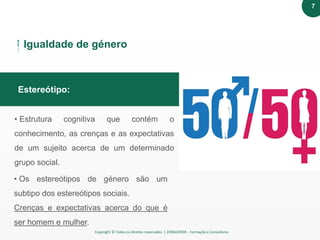 Copyright © Todos os direitos reservados | ZONAVERDE - Formação e Consultoria
Texto em destaqueEstereótipo:
Igualdade de género
• Estrutura cognitiva que contém o
conhecimento, as crenças e as expectativas
de um sujeito acerca de um determinado
grupo social.
• Os estereótipos de género são um
subtipo dos estereótipos sociais.
Crenças e expectativas acerca do que é
ser homem e mulher.
7
 