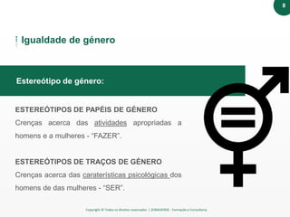 Copyright © Todos os direitos reservados | ZONAVERDE - Formação e Consultoria
Texto em destaqueEstereótipo de género:
Igualdade de género
ESTEREÓTIPOS DE PAPÉIS DE GÉNERO
Crenças acerca das atividades apropriadas a
homens e a mulheres - “FAZER”.
ESTEREÓTIPOS DE TRAÇOS DE GÉNERO
Crenças acerca das caraterísticas psicológicas dos
homens de das mulheres - “SER”.
8
 