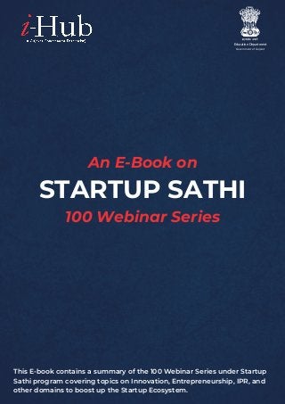 Education Department
Government of Gujarat
100 Webinar Series
STARTUP SATHI
An E-Book on
This E-book contains a summary of the 100 Webinar Series under Startup
Sathi program covering topics on Innovation, Entrepreneurship, IPR, and
other domains to boost up the Startup Ecosystem.
 
