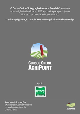 O Curso Online "Integração Lavoura Pecuária" terá uma
nova edição iniciando em 15/05. Aproveite para participar e
tirar as suas dúvidas sobre o assunto.
Apoio
Para mais informações:
www.agripoint.com.br/curso/ilp
cursos@agripoint.com.br
(19)3432-2199
Conﬁra a programação completa em: www.agripoint.com.br/curso/ilp/
AGRIPOINT
CURSOS ONLINE
 
