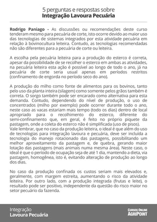 Rodrigo Paniago - As discussões ou recomendações deste curso
tenderam mesmo para pecuária de corte, isto ocorre devido ao maior uso
das tecnologias de sistemas integrados por esta atividade pecuária em
relação à bovinocultura leiteira. Contudo, as tecnologias recomendadas
não são diferentes para a pecuária de corte ou leiteira.
A escolha pela pecuária leiteira para a produção do esterco é correta,
apesar da possibilidade de se recolher o esterco em ambas as atividades,
na pecuária leiteira esta ação é possível ao longo de todo o ano, já na
pecuária de corte seria usual apenas em períodos restritos
(conﬁnamento de engorda no período seco do ano).
A produção do milho como fonte de alimentos para os bovinos, tanto
pelo uso da planta inteira (silagem) como somente pelos grãos também é
correta. O sorgo também pode ser encarado como alternativa para esta
demanda. Contudo, dependendo do nível de produção, o uso de
concentrados (milho por exemplo) pode ocorrer durante todo o ano,
neste caso as vacas estariam mais tempo (todo os dias) dentro de local
apropriado para o recolhimento do esterco, diferente do
semi-conﬁnamento que, em geral, é feito no próprio piquete da
pastagem, onde a coleta do esterco não é simpliﬁcada (uso de pisos).
Vale lembrar, que no caso da produção leiteira, o ideal é que além do uso
de tecnologias para integração lavoura e pecuária, deve ser incluída a
tecnologia do manejo rotacionado das pastagens, possibilitando um
melhor aproveitamento da pastagem e, de quebra, gerando maior
lotação das pastagens (mais animais numa mesma área). Neste caso, o
ideal é que o período de ocupação seja de até 1 dia, mantendo a dieta, via
pastagem, homogênea, isto é, evitando alteração de produção ao longo
dos dias.
No caso da produção conﬁnada os custos seriam mais elevados e,
geralmente, com margem estreita, aumentando o risco da atividade
leiteira. Por outro lado, com a produção integrada (frutas e leite), o
resultado pode ser positivo, independente da questão do risco maior no
setor pecuário da fazenda.
5 perguntas e respostas sobre
Integração Lavoura Pecuária
Integração
Lavoura Pecuária AGRIPOINT
CURSOS ONLINE
 