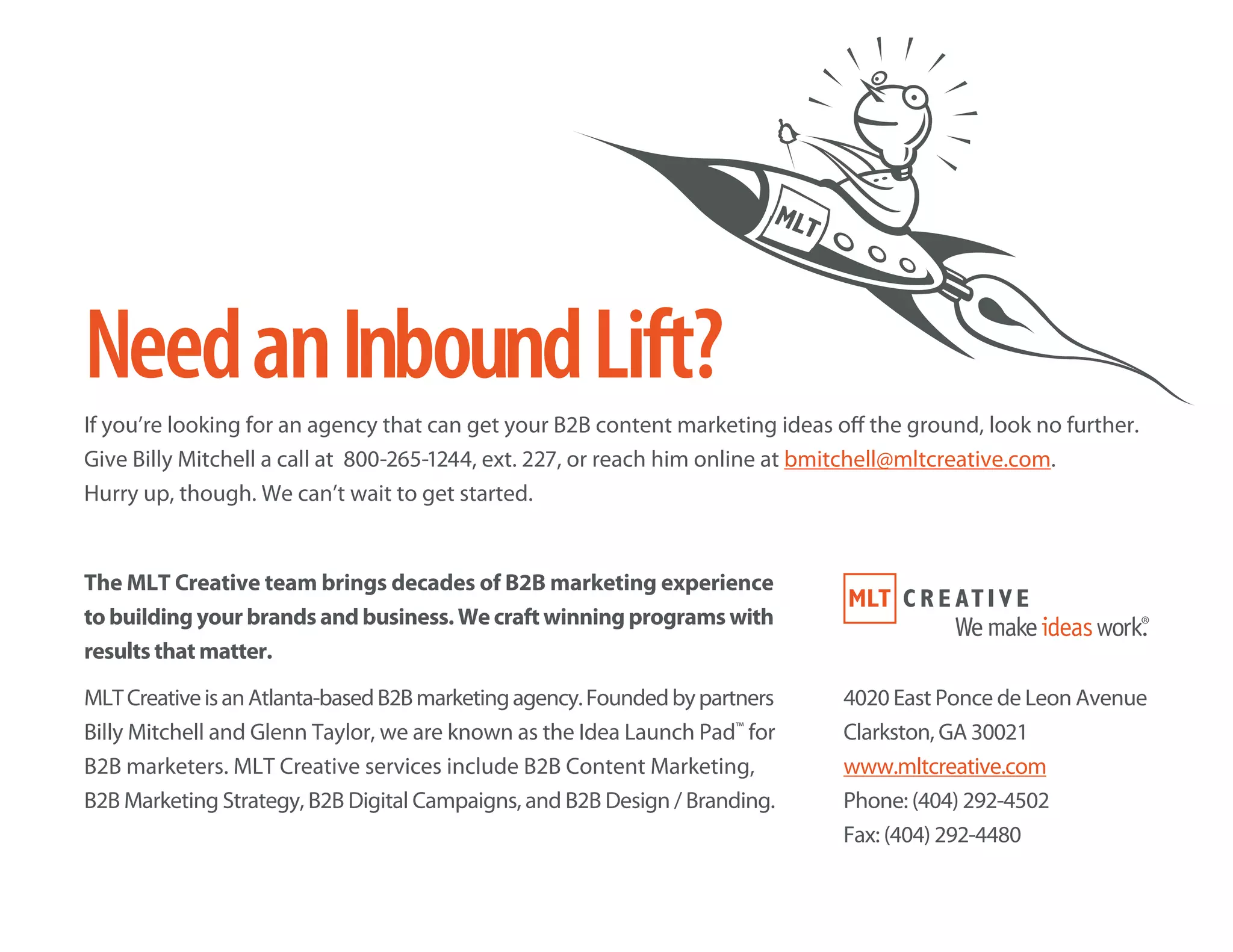 NeedanInboundLift?
If you’re looking for an agency that can get your B2B content marketing ideas off the ground, look no further.
Give Billy Mitchell a call at 800-265-1244, ext. 227, or reach him online at bmitchell@mltcreative.com.
Hurry up, though. We can’t wait to get started.
The MLT Creative team brings decades of B2B marketing experience
to building your brands and business. We craft winning programs with
results that matter.
MLTCreativeisanAtlanta-basedB2Bmarketingagency.Foundedbypartners
Billy Mitchell and Glenn Taylor, we are known as the Idea Launch Pad™
for
B2B marketers. MLT Creative services include B2B Content Marketing,
B2B Marketing Strategy, B2B Digital Campaigns, and B2B Design / Branding.
4020 East Ponce de Leon Avenue
Clarkston, GA 30021
www.mltcreative.com
Phone: (404) 292-4502
Fax: (404) 292-4480
 