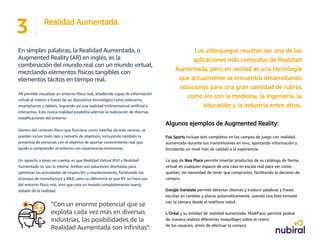 En simples palabras, la Realidad Aumentada, o
Augmented Reality (AR) en inglés, es la
combinación del mundo real con un mundo virtual,
mezclando elementos físicos tangibles con
elementos tácitos en tiempo real.
AR permite visualizar un entorno físico real, añadiendo capas de información
virtual al mismo a través de un dispositivo tecnológico como webcams,
smartphones y tablets, logrando así una realidad tridimensional artificial e
interactiva. Esta nueva realidad posibilita además la realización de diversas
modificaciones del entorno.
Dentro del contexto físico que funciona como interfaz de este recurso, se
pueden incluir todo tipo y tamaño de objetivos, incluyendo también la
presencia de personas con el objetivo de aportar conocimiento real que
ayude a comprender el entorno con experiencias inmersivas.
Un aspecto a tener en cuenta, es que Realidad Virtual (RV) y Realidad
Aumentada no son lo mismo. Ambas son soluciones diseñadas para
optimizar las actividades de inspección y mantenimiento, facilitando los
procesos de manufactura y R&D, pero su diferencia es que RV no hace uso
del entorno físico real, sino que crea un mundo completamente nuevo,
aislado de la realidad.
3 Realidad Aumentada.
Los videojuegos resultan ser una de las
aplicaciones más conocidas de Realidad
Aumentada, pero en verdad es una tecnología
que actualmente se encuentra desarrollando
soluciones para una gran cantidad de rubros
como los son la medicina, la ingeniería, la
educación y la industria entre otros.
Algunos ejemplos de Augmented Reality:
Fox Sports incluye sets completos en los campos de juego con realidad
aumentada durante sus transmisiones en vivo, aportando información y
brindando un nivel más de calidad a la experiencia.
La app de Ikea Place permite insertar productos de su catálogo de forma
virtual en cualquier espacio de una casa en escala real para ver como
quedan, sin necesidad de tener que comprarlos, facilitando la decisión de
compra.
Google translate permite detectar idiomas y traducir palabras y frases
escritas en carteles y placas automáticamente, usando una foto tomada
con la cámara desde el teléfono móvil.
L’Oréal y su entidad de realidad aumentada, ModiFace, permite probar
de manera realista diferentes maquillajes sobre el rostro
de los usuarios, antes de efectuar la compra.
"Con un enorme potencial que se
explota cada vez más en diversas
industrias, las posibilidades de la
Realidad Aumentada son infinitas".
 