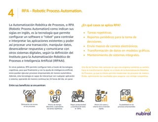 ¿En qué casos se aplica RPA?
• Tareas repetitivas.
• Reportes periódicos para la toma de
decisiones.
• Envío masivo de correos electrónicos.
• Transformación de datos en modelos gráficos.
• Mantenimiento de sistemas integrales.
Una de las formas más comunes en que una empresa comienza su camino
hacia la transformación digital, es a través de la Automatización Robótica
de Procesos, ya que la misma permite modernizar los procesos de manera
fluída, optimizando los resultados para asegurar una ventaja competitiva.
La Automatización Robótica de Procesos, o RPA
(Robotic Process Automation) como indican sus
siglas en inglés, es la tecnología que permite
configurar un software o "robot" para controlar
e interpretar las aplicaciones existentes y poder
así procesar una transacción, manipular datos,
desencadenar respuestas y comunicarse con
otros sistemas digitales, según la definición del
Instituto para la Automatización Robótica de
Procesos e Inteligencia Artificial (IRPAAI).
En otras palabras, RPA permite configurar bots a través de tecnologías
cognitivas, para que finalmente y con la ayuda de inteligencia artificial,
estos puedan ejecutar procesos empresariales de manera automática.
Además, esta tecnología es capaz de interactuar con cualquier aplicación
o sistema, operando de manera continua las 24 horas del día, sin parar.
Entre sus beneficios se encuentran:
Eliminación de errores
en los procesos.
Ahorro de tiempo,
liberando a operadores
de tareas repetitivas.
Mayor productividad
y exactitud de hasta
el 100%.
Ahorro de costos y
retorno de la inversión
rápido.
Escalabilidad en los
procesos empresariales
RPA - Robotic Process Automation.
4
 
