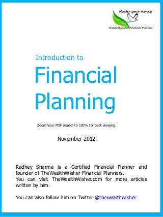 Introduction to


       Financial
       Planning
         Zoom your PDF reader to 100% for best viewing.


                    November 2012




Radhey Sharma is a Certified Financial Planner and
founder of TheWealthWisher Financial Planners.
You can visit TheWealthWisher.com for more articles
written by him.

You can also follow him on Twitter @thewealthwisher
 